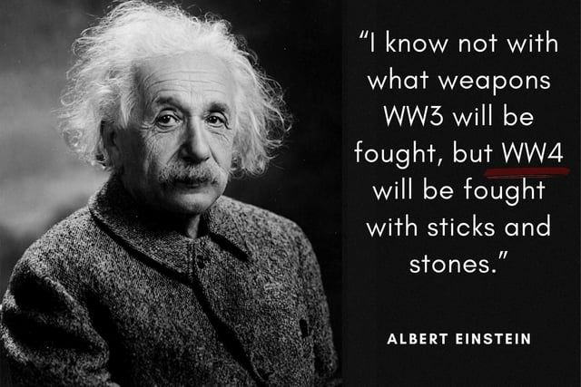 "I know not with what weapons World War III will be fought, but World War IV will be fought with sticks and stones." The world-renowned Theoretical Physicist uttered these words (or a version of them) around the 1940's when the first nuclear weapons were being developed.