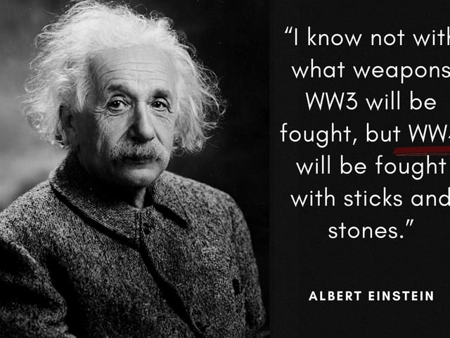 "I know not with what weapons World War III will be fought, but World War IV will be fought with sticks and stones." The world-renowned Theoretical Physicist uttered these words (or a version of them) around the 1940's when the first nuclear weapons were being developed.