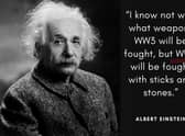 "I know not with what weapons World War III will be fought, but World War IV will be fought with sticks and stones." The world-renowned Theoretical Physicist uttered these words (or a version of them) around the 1940's when the first nuclear weapons were being developed.